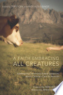 A faith embracing all creatures : addressing commonly asked questions about Christian care for animals / edited by Tripp York and Andy Alexis-Baker ; foreword by Marc Bekoff ; afterword by Brian McLaren.