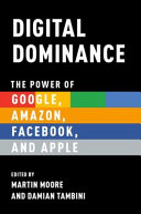 Digital dominance : the power of Google, Amazon, Facebook, and Apple / edited by Martin Moore and Damian Tambini.