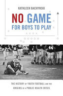 No game for boys to play : the history of youth football and the origins of a public health crisis / Kathleen Bachynski.