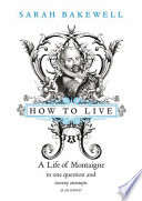 How to live : or, A life of Montaigne in one question and twenty attempts at an answer / Sarah Bakewell.