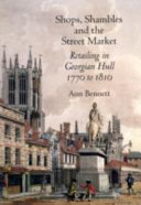 Shops, shambles and the street market : retailing in Georgian Hull, 1770 to 1810 / Ann Bennett.