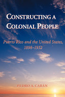 Constructing a colonial people : Puerto Rico and the United States, 1898-1932 / Pedro A. Caban.