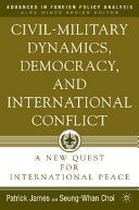 Civil-military dynamics, democracy and international conflict : a new quest for international peace / Seung-Whan Choi and Patrick James.
