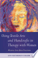 Using textile arts and handcrafts in therapy with women weaving lives back together / Ann Futterman Collier.