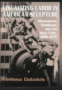 Visualizing labor in American sculpture : monuments, manliness, and the work ethic, 1880-1935 / Melissa Dabakis.