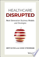 Healthcare disrupted : next generation business models and strategies / Jeff Elton and Anne O'Riordan.