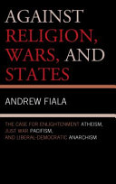 Against religion, wars, and states : the case for enlightenment atheism, just war pacifism, and liberal-democratic anarchism / Andrew Fiala.
