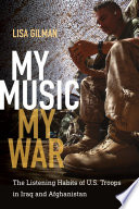 My music, my war the listening habits of U.S. troops in Iraq and Afghanistan / Lisa Gilman.