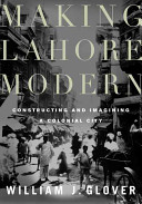 Making Lahore modern : constructing and imagining a colonial city / William J. Glover.