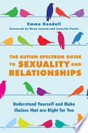 The autism spectrum guide to sexuality and relationships : understand yourself and make choices that are right for you / Dr. Emma Goodall ; forewords by Dr. Wenn Lawson and Jeanette Purkis.