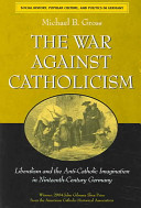The war against Catholicism : liberalism and the anti-Catholic imagination in nineteenth-century Germany / Michael B. Gross.