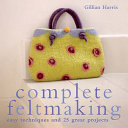 Complete feltmaking : easy techniques and 25 great projects / Gillian Harris.
