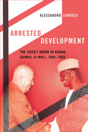 Arrested development the Soviet Union in Ghana, Guinea, and Mali, 1955-1968 / Alessandro Iandolo.
