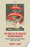 The practice of socialist internationalism : European socialists and international politics, 1914-1960 / Talbot C. Imlay.