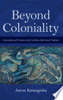 Beyond coloniality citizenship and freedom in the Caribbean intellectual tradition / Aaron Kamugisha.