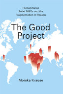The good project : humanitarian relief NGOs and the fragmentation of reason / Monika Krause.
