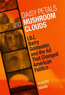 Daisy petals and mushroom clouds LBJ, Barry Goldwater, and the ad that changed American politics / Robert Mann.