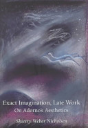 Exact imagination, late work : on Adorno's Aesthetics / Shierry Weber Nicholsen.