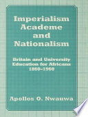 Imperialism, academe, and nationalism : Britain and university education for Africans, 1860-1960 / Apollos O. Nwauwa.