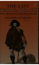 The last troubadours : poetic drama in Italian opera, 1597-1887 / Deirdre O'Grady.