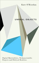 Unreal objects : digital materialities, technoscientific projects and political realities / Kate O'Riordan.