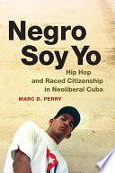 Negro soy yo : hip hop and raced citizenship in neoliberal Cuba / Marc D. Perry.