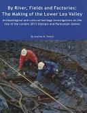 By river, fields and factories : the making of the Lower Lea Valley : archaeological and cultural heritage investigations on the site of the London 2012 Olympic and Paralympic Games / by Andrew B. Powell ; with contributions by Phil Andrews ... [et al.].