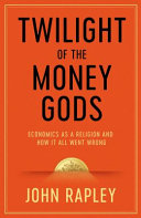 Twilight of the money gods economics as a religion and how it all went wrong / John Rapley.