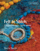 Felt to stitch : creative felting for textile artists / Sheila Smith.
