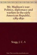 Mr. Madison's war : politics, diplomacy and warfare in the early American republic, 1783-1830 / J. C. A. Stagg.