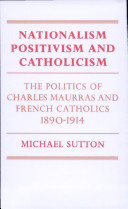 Nationalism, positivism and Catholicism : the politics of Charles Maurras and French Catholics, 1890-1914 / Michael Sutton.