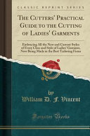 The cutters' practical guide to the cutting of ladies' garments : embracing all the new and current styles of every class and style of ladies' garment, now being made in the best tailoring firms / by W.D.F. Vincent.