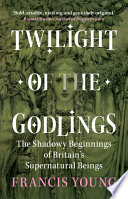Twilight of the godlings the shadowy beginnings of Britain's supernatural / Francis Young.
